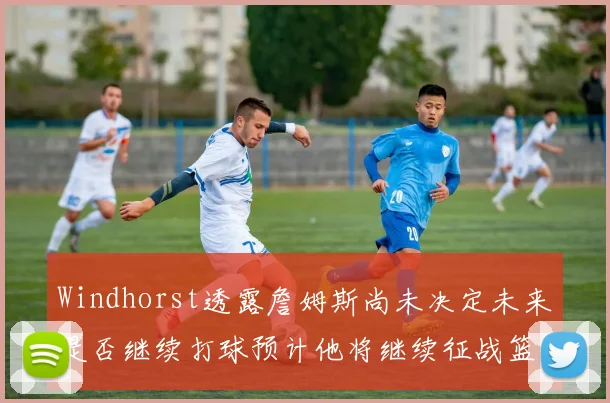 Windhorst透露詹姆斯尚未决定未来是否继续打球预计他将继续征战篮球赛场