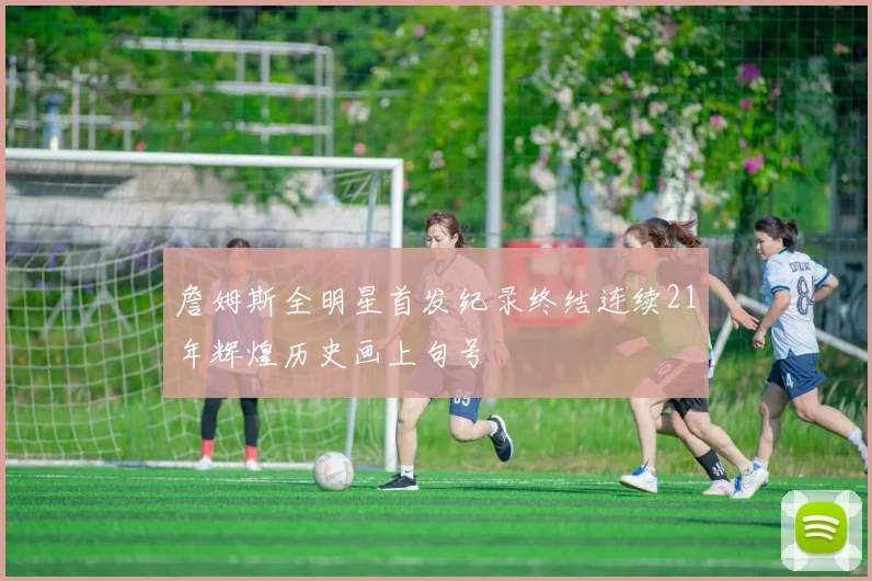 詹姆斯全明星首发纪录终结连续21年辉煌历史画上句号