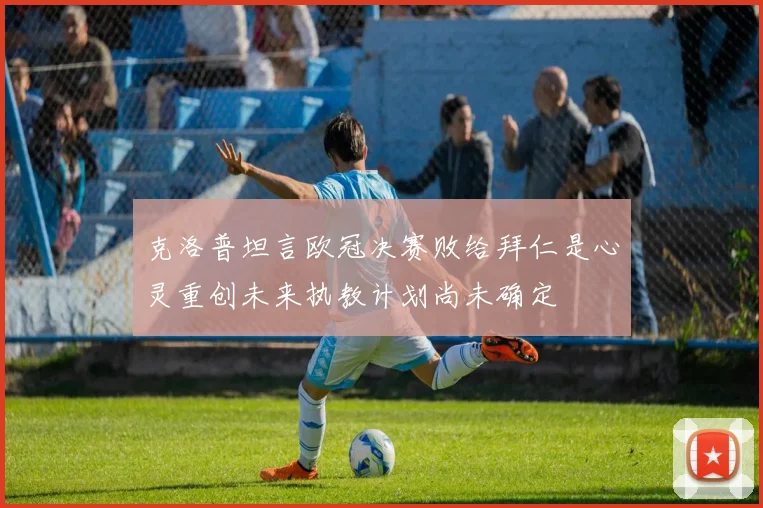克洛普坦言欧冠决赛败给拜仁是心灵重创未来执教计划尚未确定