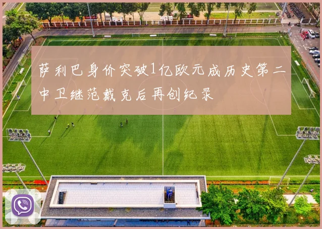 萨利巴身价突破1亿欧元成历史第二中卫继范戴克后再创纪录
