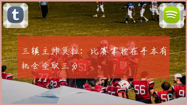 三镇主帅莫拉：比赛掌控在手本有机会全取三分