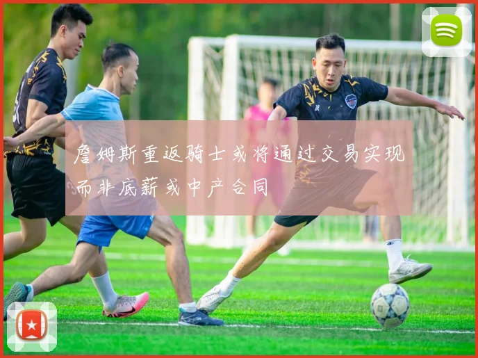 詹姆斯重返骑士或将通过交易实现而非底薪或中产合同