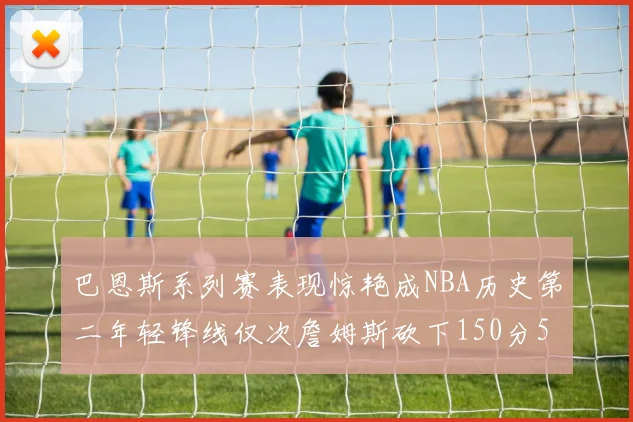 巴恩斯系列赛表现惊艳成NBA历史第二年轻锋线仅次詹姆斯砍下150分50助