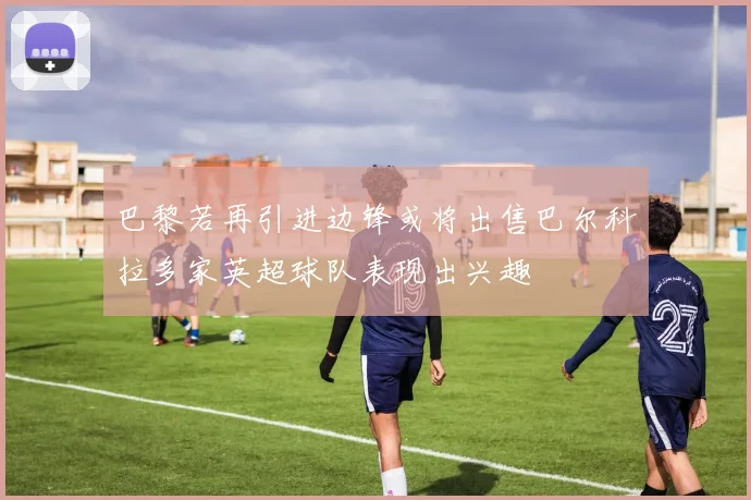 巴黎若再引进边锋或将出售巴尔科拉多家英超球队表现出兴趣