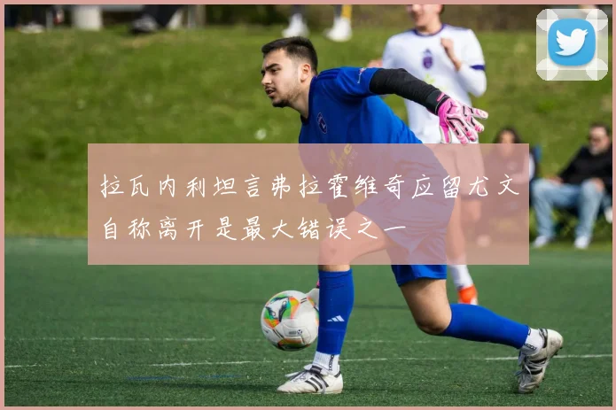 拉瓦内利坦言弗拉霍维奇应留尤文自称离开是最大错误之一