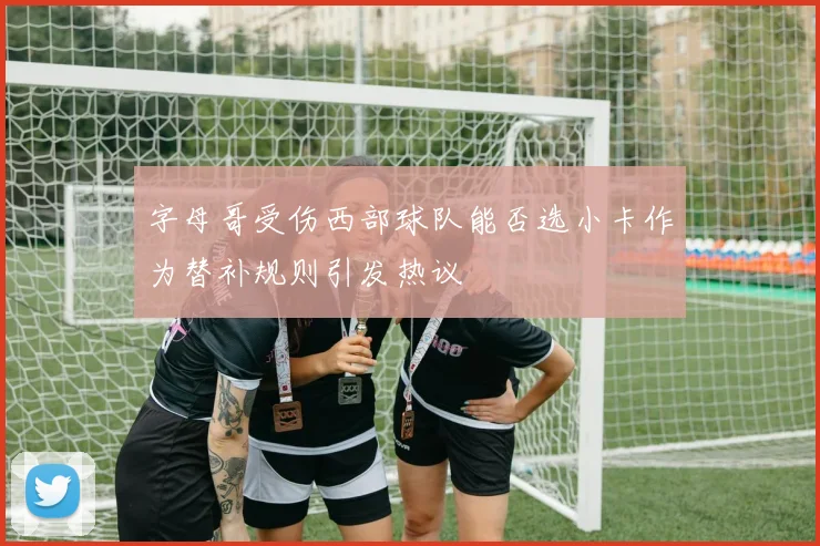 字母哥受伤西部球队能否选小卡作为替补规则引发热议
