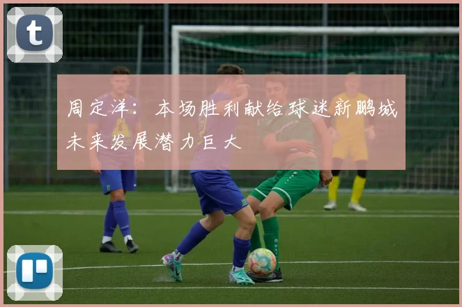 周定洋：本场胜利献给球迷新鹏城未来发展潜力巨大