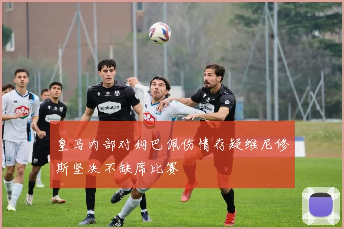 皇马内部对姆巴佩伤情存疑维尼修斯坚决不缺席比赛