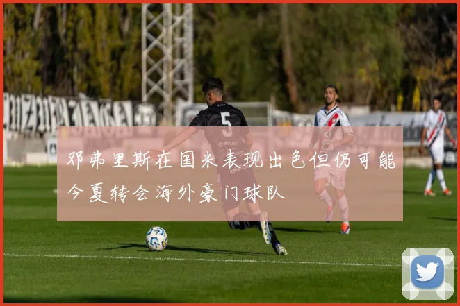 邓弗里斯在国米表现出色但仍可能今夏转会海外豪门球队