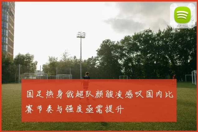 国足热身俄超队颜骏凌感叹国内比赛节奏与强度亟需提升