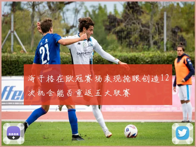海于格在欧冠赛场表现抢眼创造12次机会能否重返五大联赛