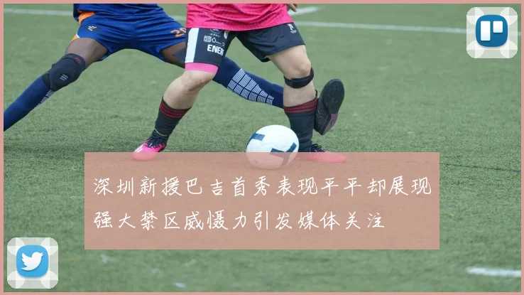 深圳新援巴吉首秀表现平平却展现强大禁区威慑力引发媒体关注