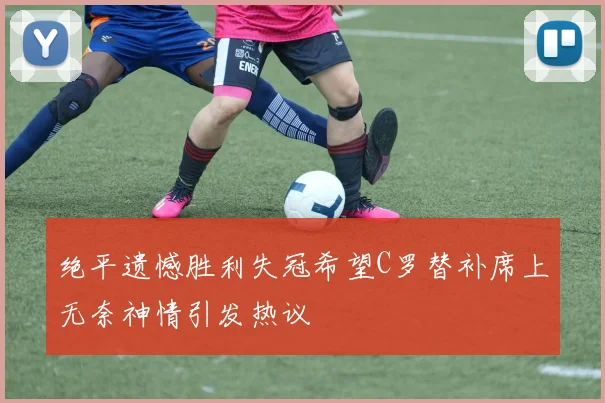 绝平遗憾胜利失冠希望C罗替补席上无奈神情引发热议