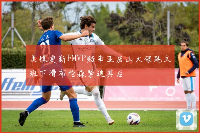 美媒更新FMVP赔率亚历山大领跑文班下滑布伦森紧追其后