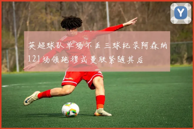 英超球队单场不丢三球纪录阿森纳121场领跑穆式曼联紧随其后
