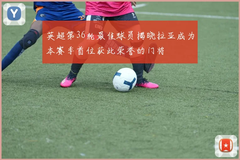 英超第36轮最佳球员揭晓拉亚成为本赛季首位获此荣誉的门将