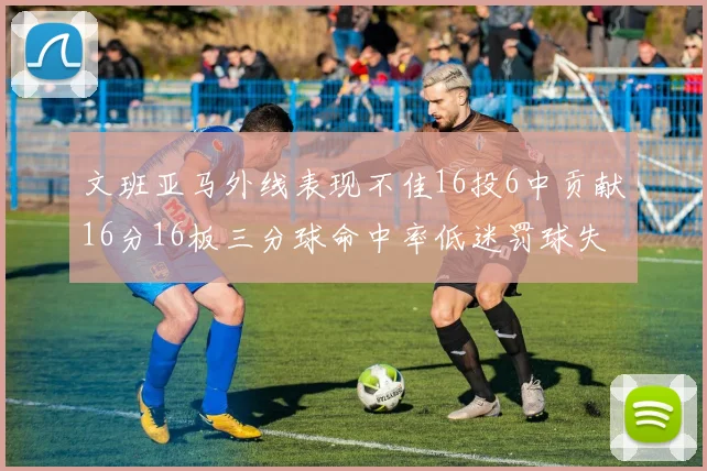 文班亚马外线表现不佳16投6中贡献16分16板三分球命中率低迷罚球失准影响球队表现